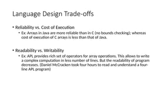 Language Design Trade-offs
• Reliability vs. Cost of Execution
• Ex: Arrays in Java are more reliable than in C (no bounds checking); whereas
cost of execution of C arrays is less than that of Java.
• Readability vs. Writability
• Ex: APL provides rich set of operators for array operations. This allows to write
a complex computation in less number of lines. But the readability of program
decreases. (Daniel McCracken took four hours to read and understand a four-
line APL program)
 