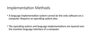 Implementation Methods
• A language implementation system cannot be the only software on a
computer. Requires an operating system also.
• The operating system and language implementations are layered over
the machine language interface of a computer.
 