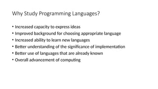 Why Study Programming Languages?
• Increased capacity to express ideas
• Improved background for choosing appropriate language
• Increased ability to learn new languages
• Better understanding of the significance of implementation
• Better use of languages that are already known
• Overall advancement of computing
 