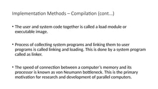 Implementation Methods – Compilation (cont...)
• The user and system code together is called a load module or
executable image.
• Process of collecting system programs and linking them to user
programs is called linking and loading. This is done by a system program
called as linker.
• The speed of connection between a computer’s memory and its
processor is known as von Neumann bottleneck. This is the primary
motivation for research and development of parallel computers.
 