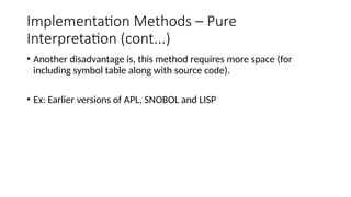 Implementation Methods – Pure
Interpretation (cont...)
• Another disadvantage is, this method requires more space (for
including symbol table along with source code).
• Ex: Earlier versions of APL, SNOBOL and LISP
 