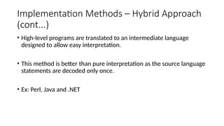 Implementation Methods – Hybrid Approach
(cont...)
• High-level programs are translated to an intermediate language
designed to allow easy interpretation.
• This method is better than pure interpretation as the source language
statements are decoded only once.
• Ex: Perl, Java and .NET
 