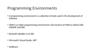 Programming Environments
• A programming environment is a collection of tools used in the development of
software.
• UNIX is an older programming environment. GUI versions of UNIX or Solaris CDE,
GNOME and KDE.
• Borland’s JBuilder is an IDE.
• Microsoft’s Visual Studio .NET
• NetBeans
 