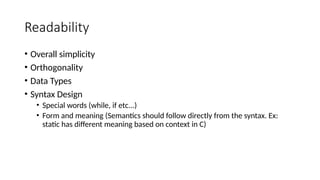 Readability
• Overall simplicity
• Orthogonality
• Data Types
• Syntax Design
• Special words (while, if etc...)
• Form and meaning (Semantics should follow directly from the syntax. Ex:
static has different meaning based on context in C)
 