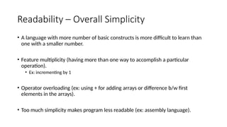 Readability – Overall Simplicity
• A language with more number of basic constructs is more difficult to learn than
one with a smaller number.
• Feature multiplicity (having more than one way to accomplish a particular
operation).
• Ex: incrementing by 1
• Operator overloading (ex: using + for adding arrays or difference b/w first
elements in the arrays).
• Too much simplicity makes program less readable (ex: assembly language).
 
