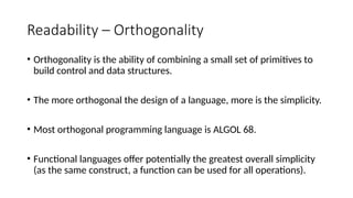 Readability – Orthogonality
• Orthogonality is the ability of combining a small set of primitives to
build control and data structures.
• The more orthogonal the design of a language, more is the simplicity.
• Most orthogonal programming language is ALGOL 68.
• Functional languages offer potentially the greatest overall simplicity
(as the same construct, a function can be used for all operations).
 