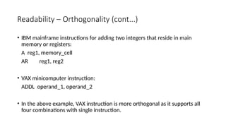 Readability – Orthogonality (cont...)
• IBM mainframe instructions for adding two integers that reside in main
memory or registers:
A reg1, memory_cell
AR reg1, reg2
• VAX minicomputer instruction:
ADDL operand_1, operand_2
• In the above example, VAX instruction is more orthogonal as it supports all
four combinations with single instruction.
 