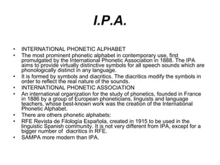 I.P.A. INTERNATIONAL PHONETIC ALPHABET The most prominent phonetic alphabet in contemporary use, first promulgated by the International Phonetic Association in 1888. The IPA aims to provide virtually distinctive symbols for all speech sounds which are phonologically distinct in any language. It is formed by symbols and diacritics. The diacritics modify the symbols in order to reflect the real nature of the sounds.  INTERNATIONAL PHONETIC ASSOCIATION An international organization for the study of phonetics, founded in France in 1886 by a group of European phoneticians, linguists and language teachers, whose best-known work was the creation of the International Phonetic Alphabet. There are others phonetic alphabets: RFE Revista de Filología Española, created in 1915 to be used in the linguistic Spanish community. It is not very different from IPA, except for a bigger number of  diacritics in RFE. SAMPA more modern than IPA.   