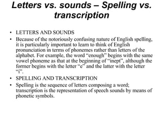 Letters vs. sounds – Spelling vs. transcription LETTERS AND SOUNDS Because of the notoriously confusing nature of English spelling, it is particularly important to learn to think of English pronunciation in terms of phonemes rather than letters of the alphabet. For example, the word “enough” begins with the same vowel phoneme as that at the beginning of “inept”, although the former begins with the letter “e” and the latter with the letter “i”. SPELLING AND TRANSCRIPTION Spelling is the sequence of letters composing a word; transcription is the representation of speech sounds by means of phonetic symbols. 