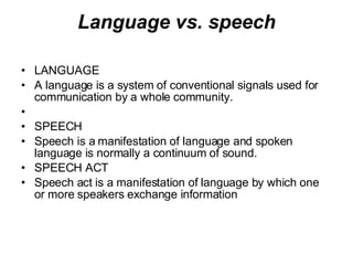 Language vs. speech LANGUAGE A language is a system of conventional signals used for communication by a whole community. SPEECH Speech is a manifestation of language and spoken language is normally a continuum of sound. SPEECH ACT Speech act is a manifestation of language by which one or more speakers exchange information   