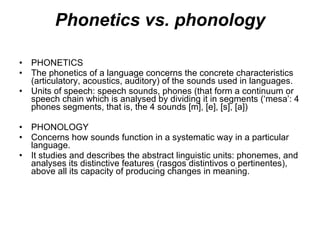 Phonetics vs. phonology PHONETICS The phonetics of a language concerns the concrete characteristics (articulatory, acoustics, auditory) of the sounds used in languages. Units of speech: speech sounds, phones (that form a continuum or speech chain which is analysed by dividing it in segments (‘mesa’: 4 phones segments, that is, the 4 sounds [m], [e], [s], [a]) PHONOLOGY Concerns how sounds function in a systematic way in a particular language. It studies and describes the abstract linguistic units: phonemes, and analyses its distinctive features (rasgos distintivos o pertinentes), above all its capacity of producing changes in meaning.  