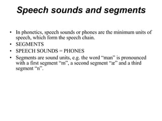 Speech sounds and segments In phonetics, speech sounds or phones are the minimum units of speech, which form the speech chain. SEGMENTS SPEECH SOUNDS = PHONES Segments are sound units, e.g. the word “man” is pronounced with a first segment “m”, a second segment “æ” and a third segment “n”.  