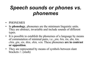 Speech sounds or phones vs. phonemes PHONEMES In  phonology , phonemes are the minimum linguistic units. They are abstract, invariable and include sounds of different types. It is possible to establish the phonemes of a language by means of commutation of minimal pairs, i.e.,  pin, bin, tin, din, kin, chin, gin, sin, thin, shin, win.  These phonemes  are in contrast or opposition . They are represented by means of symbols between slant brackets //. (slash) 