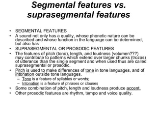 Segmental features vs. suprasegmental features SEGMENTAL FEATURES A sound not only has a quality, whose phonetic nature can be described and whose function in the language can be determined, but also has SUPRASEGMENTAL OR PROSODIC FEATURES The features of pitch (tono), length, and loudness (volumen???) may contribute to patterns which extend over larger chunks (trozos) of utterance than the single segment and when used thus are called suprasegmental or prosodic. Pitch  is used to make differences of  tone  in tone languages, and of  intonation  outside tone languages. Tone  is a feature of syllables or words; Intonation  is a feature of phrases or clauses Some combination of pitch, length and loudness produce  accent. Other prosodic features are rhythm, tempo and voice quality. 