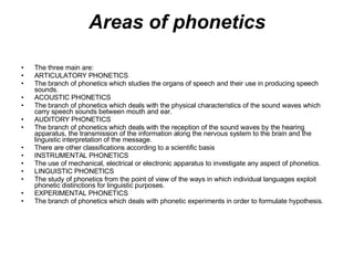 Areas of phonetics The three main are: ARTICULATORY PHONETICS The branch of phonetics which studies the organs of speech and their use in producing speech sounds. ACOUSTIC PHONETICS The branch of phonetics which deals with the physical characteristics of the sound waves which carry speech sounds between mouth and ear. AUDITORY PHONETICS The branch of phonetics which deals with the reception of the sound waves by the hearing apparatus, the transmission of the information along the nervous system to the brain and the linguistic interpretation of the message. There are other classifications according to a scientific basis INSTRUMENTAL PHONETICS The use of mechanical, electrical or electronic apparatus to investigate any aspect of phonetics. LINGUISTIC PHONETICS The study of phonetics from the point of view of the ways in which individual languages exploit phonetic distinctions for linguistic purposes. EXPERIMENTAL PHONETICS The branch of phonetics which deals with phonetic experiments in order to formulate hypothesis. 