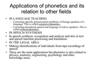 Applications of phonetics and its relation to other fields   IN LANGUAGE TEACHING Correcting specific pronunciation problems of foreign speakers of a language. This is called  corrective phonetics. Correcting disordered speech and language of native speakers. This is called  clinical phonetics. IN SPEECH SYNTHESIS In speech synthesis, recognition and analysis and also in text and speech machine processing and translation. IN THE LEGAL AREA Making identifications of individuals from tape recordings of speech. These are the main applications but phonetics is also related to physics, anatomy, engineering, psychology and other knowledge areas. 
