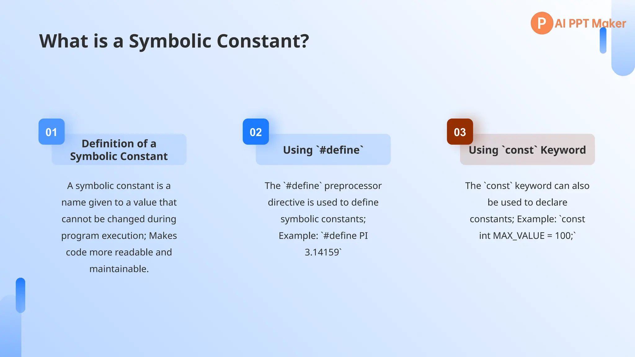 What is a Symbolic Constant?
Definition of a
Symbolic Constant
01
A symbolic constant is a
name given to a value that
cannot be changed during
program execution; Makes
code more readable and
maintainable.
Using `#define`
02
The `#define` preprocessor
directive is used to define
symbolic constants;
Example: `#define PI
3.14159`
Using `const` Keyword
03
The `const` keyword can also
be used to declare
constants; Example: `const
int MAX_VALUE = 100;`
 