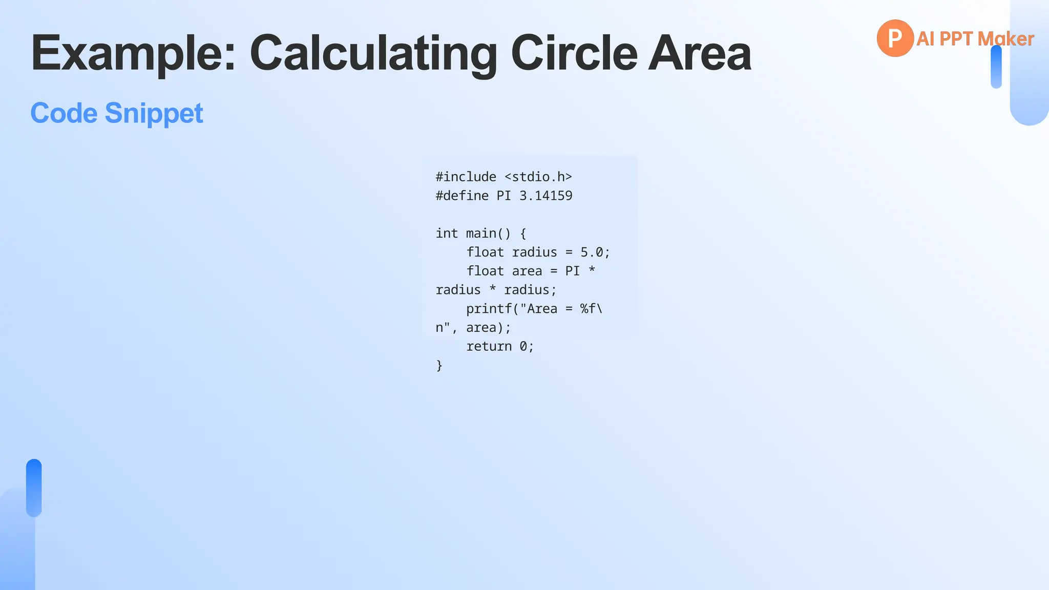 Example: Calculating Circle Area
Code Snippet
#include <stdio.h>
#define PI 3.14159
int main() {
float radius = 5.0;
float area = PI *
radius * radius;
printf("Area = %f
n", area);
return 0;
}
 