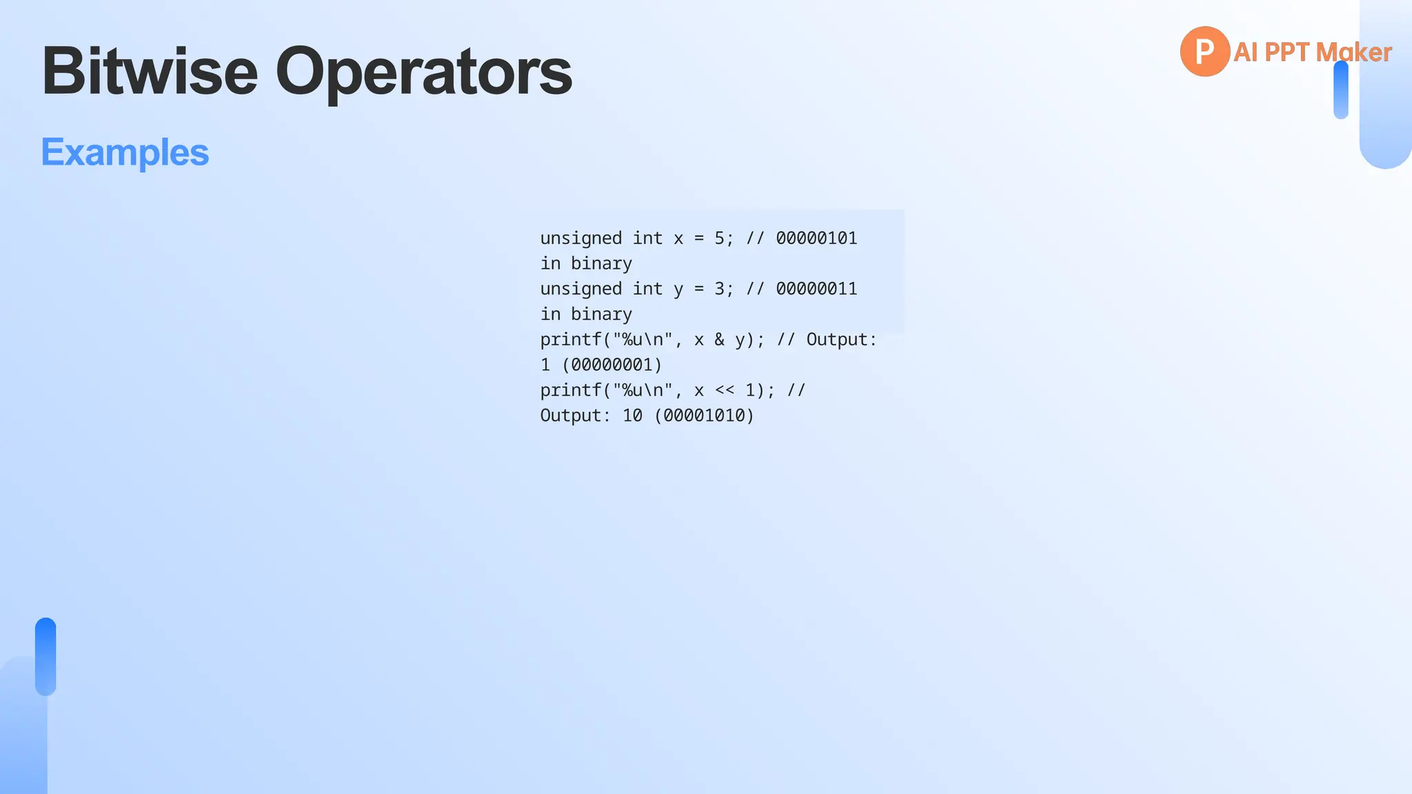 Bitwise Operators
Examples
unsigned int x = 5; // 00000101
in binary
unsigned int y = 3; // 00000011
in binary
printf("%un", x & y); // Output:
1 (00000001)
printf("%un", x << 1); //
Output: 10 (00001010)
 