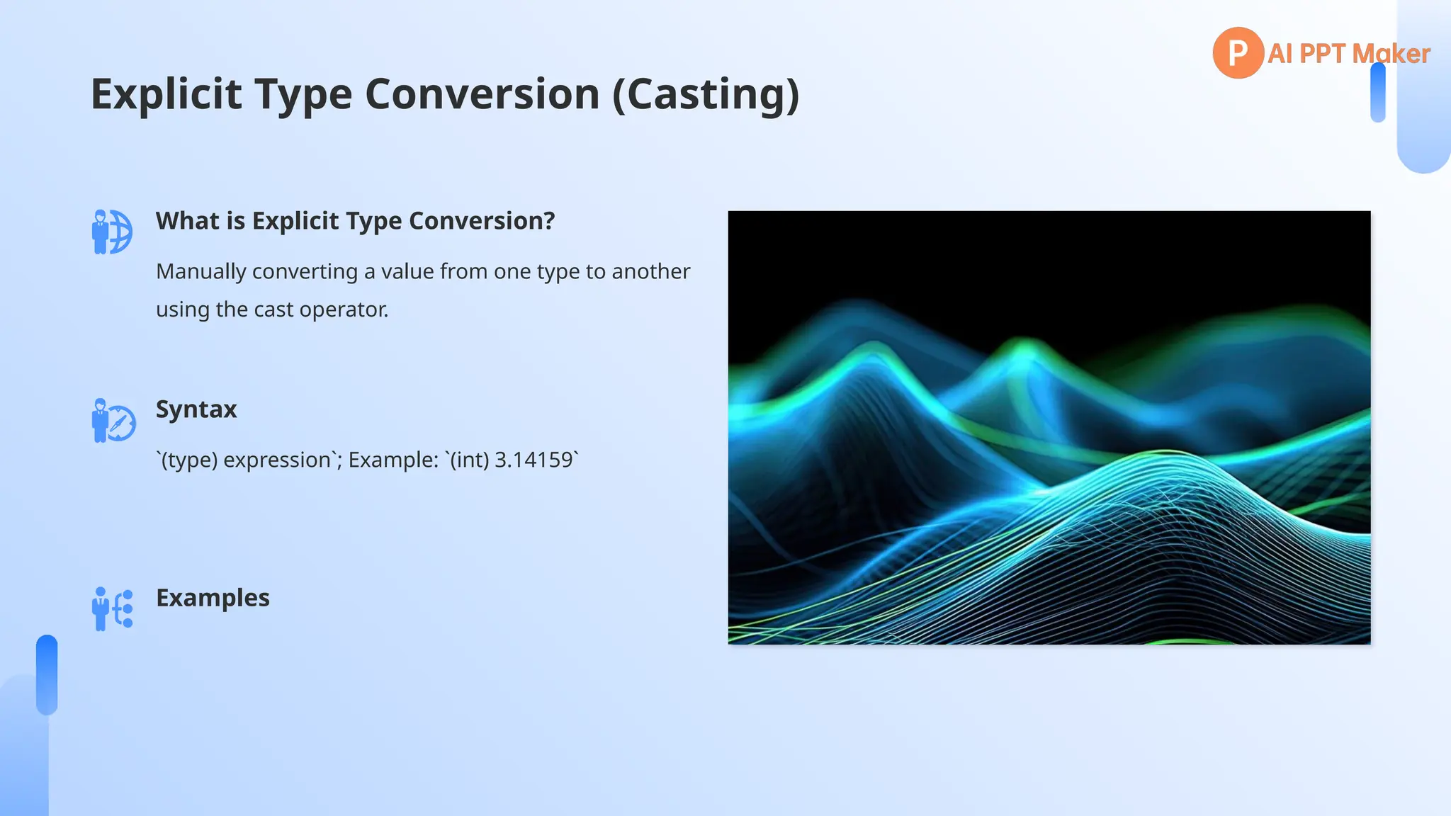 Explicit Type Conversion (Casting)
What is Explicit Type Conversion?
Manually converting a value from one type to another
using the cast operator.
Syntax
`(type) expression`; Example: `(int) 3.14159`
Examples
 