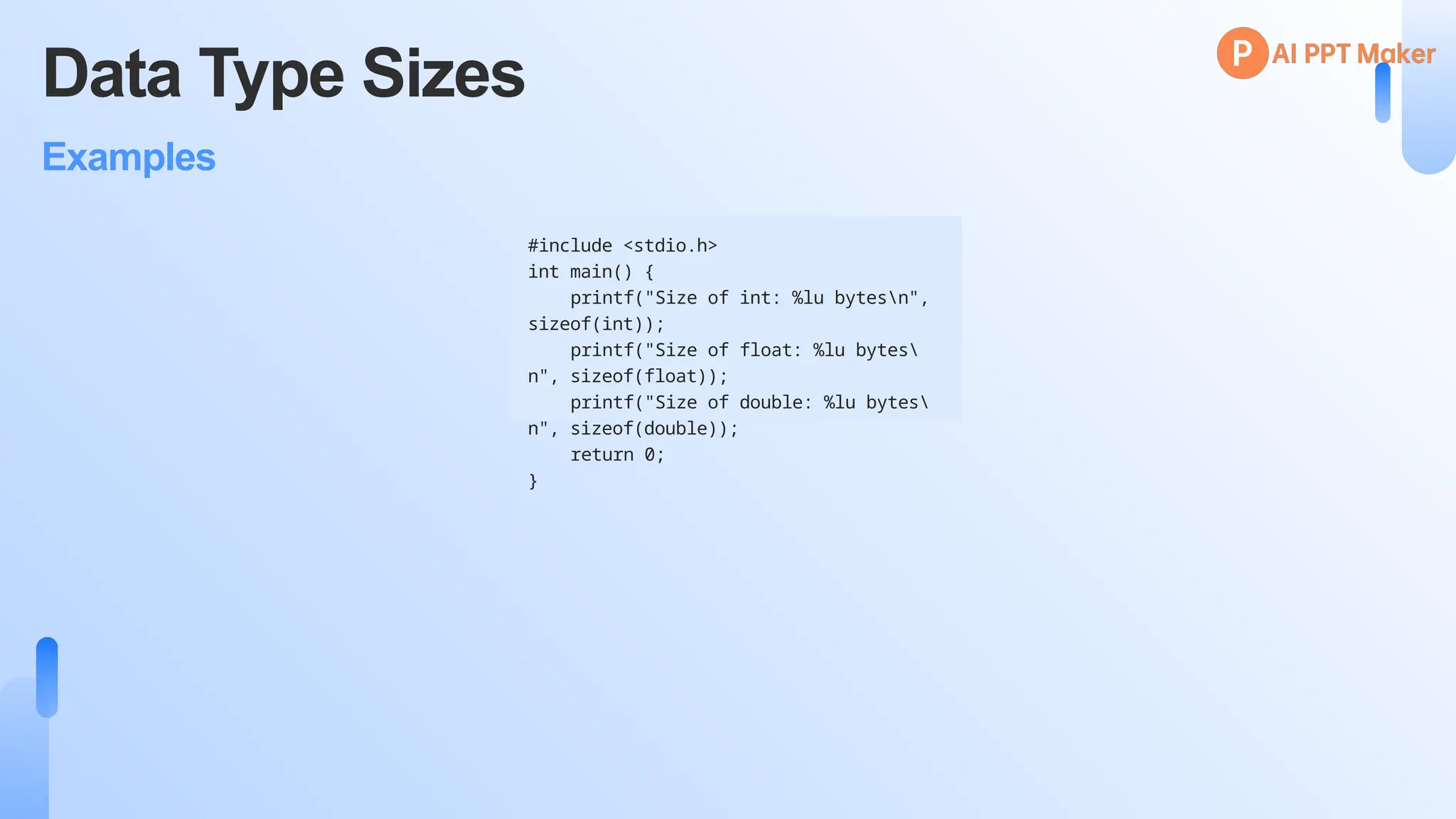 Data Type Sizes
Examples
#include <stdio.h>
int main() {
printf("Size of int: %lu bytesn",
sizeof(int));
printf("Size of float: %lu bytes
n", sizeof(float));
printf("Size of double: %lu bytes
n", sizeof(double));
return 0;
}
 