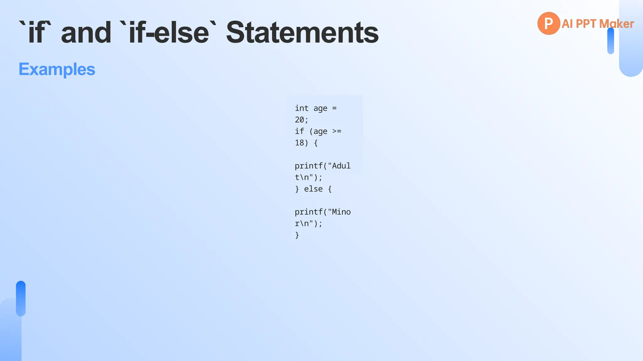 `if` and `if-else` Statements
Examples
int age =
20;
if (age >=
18) {
printf("Adul
tn");
} else {
printf("Mino
rn");
}
 