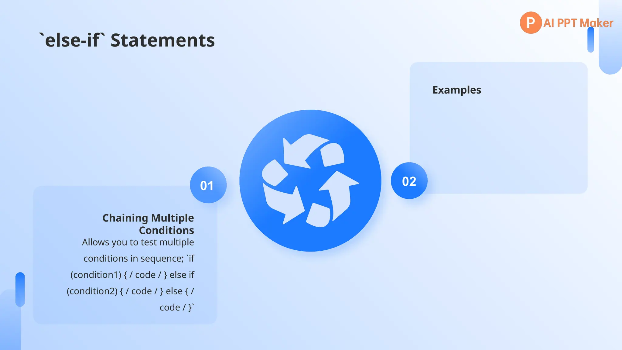 `else-if` Statements
Chaining Multiple
Conditions
Allows you to test multiple
conditions in sequence; `if
(condition1) { / code / } else if
(condition2) { / code / } else { /
code / }`
01
Examples
02
 