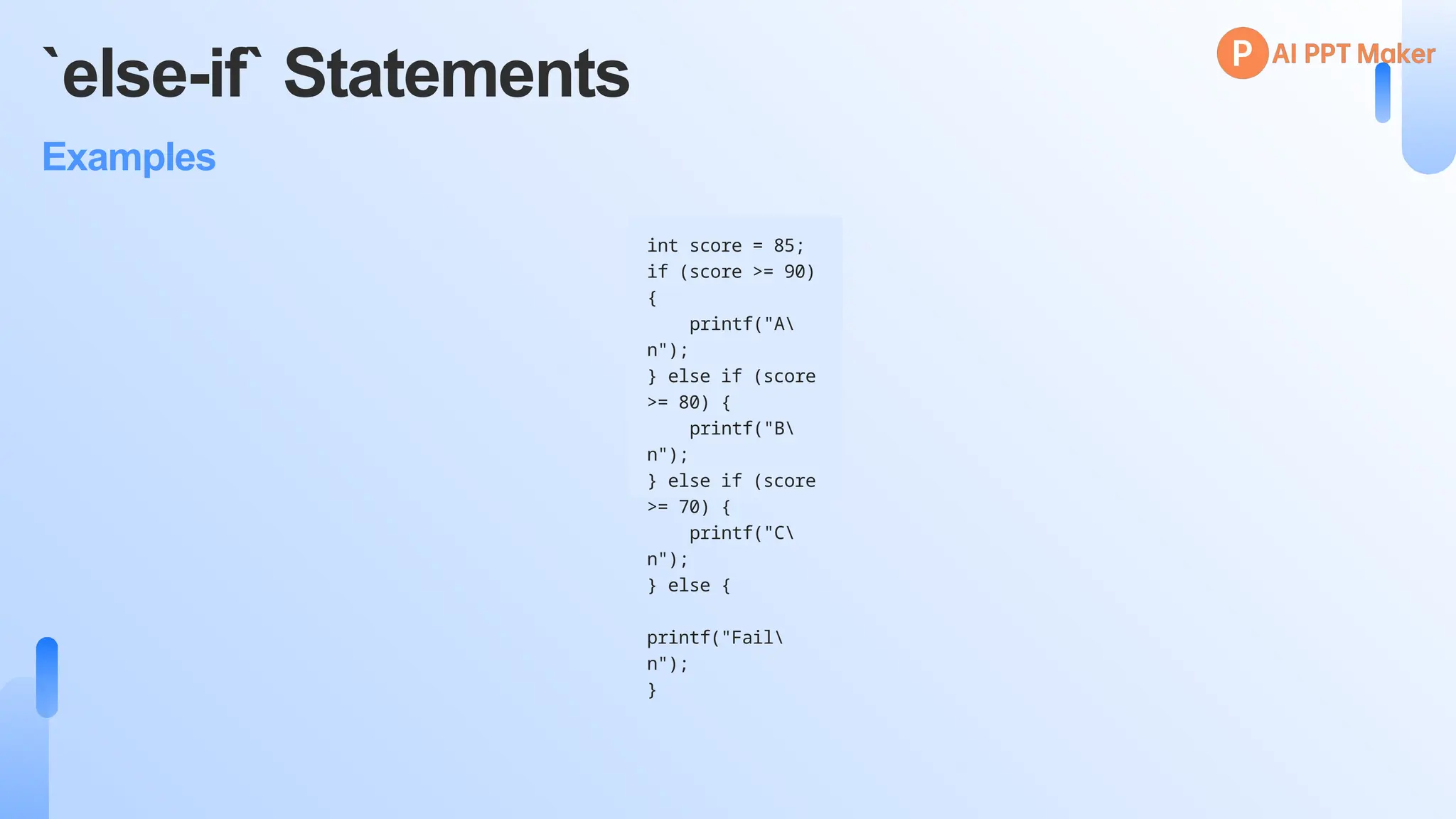 `else-if` Statements
Examples
int score = 85;
if (score >= 90)
{
printf("A
n");
} else if (score
>= 80) {
printf("B
n");
} else if (score
>= 70) {
printf("C
n");
} else {
printf("Fail
n");
}
 