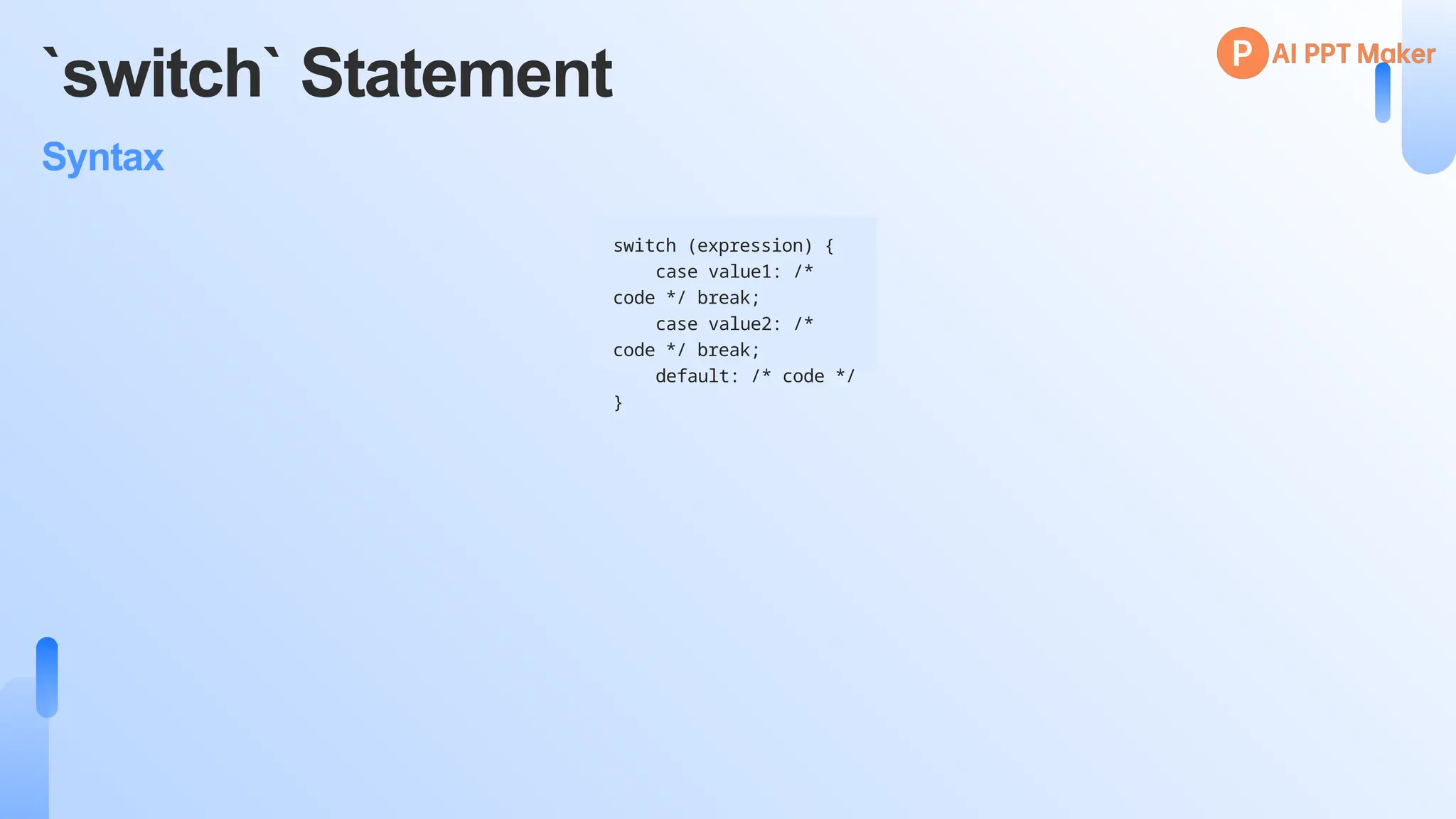 `switch` Statement
Syntax
switch (expression) {
case value1: /*
code */ break;
case value2: /*
code */ break;
default: /* code */
}
 