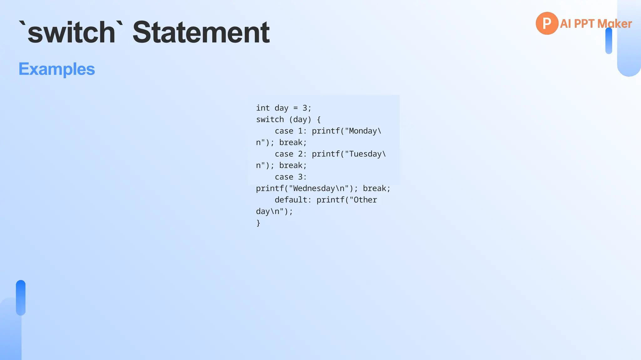 `switch` Statement
Examples
int day = 3;
switch (day) {
case 1: printf("Monday
n"); break;
case 2: printf("Tuesday
n"); break;
case 3:
printf("Wednesdayn"); break;
default: printf("Other
dayn");
}
 