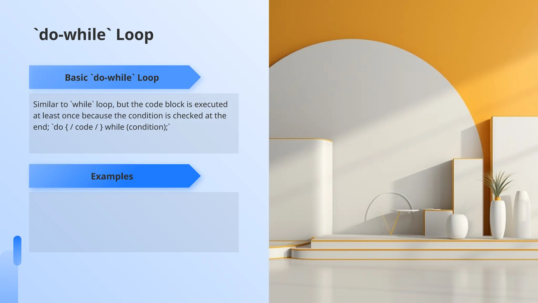 Similar to `while` loop, but the code block is executed
at least once because the condition is checked at the
end; `do { / code / } while (condition);`
Basic `do-while` Loop
Examples
`do-while` Loop
 