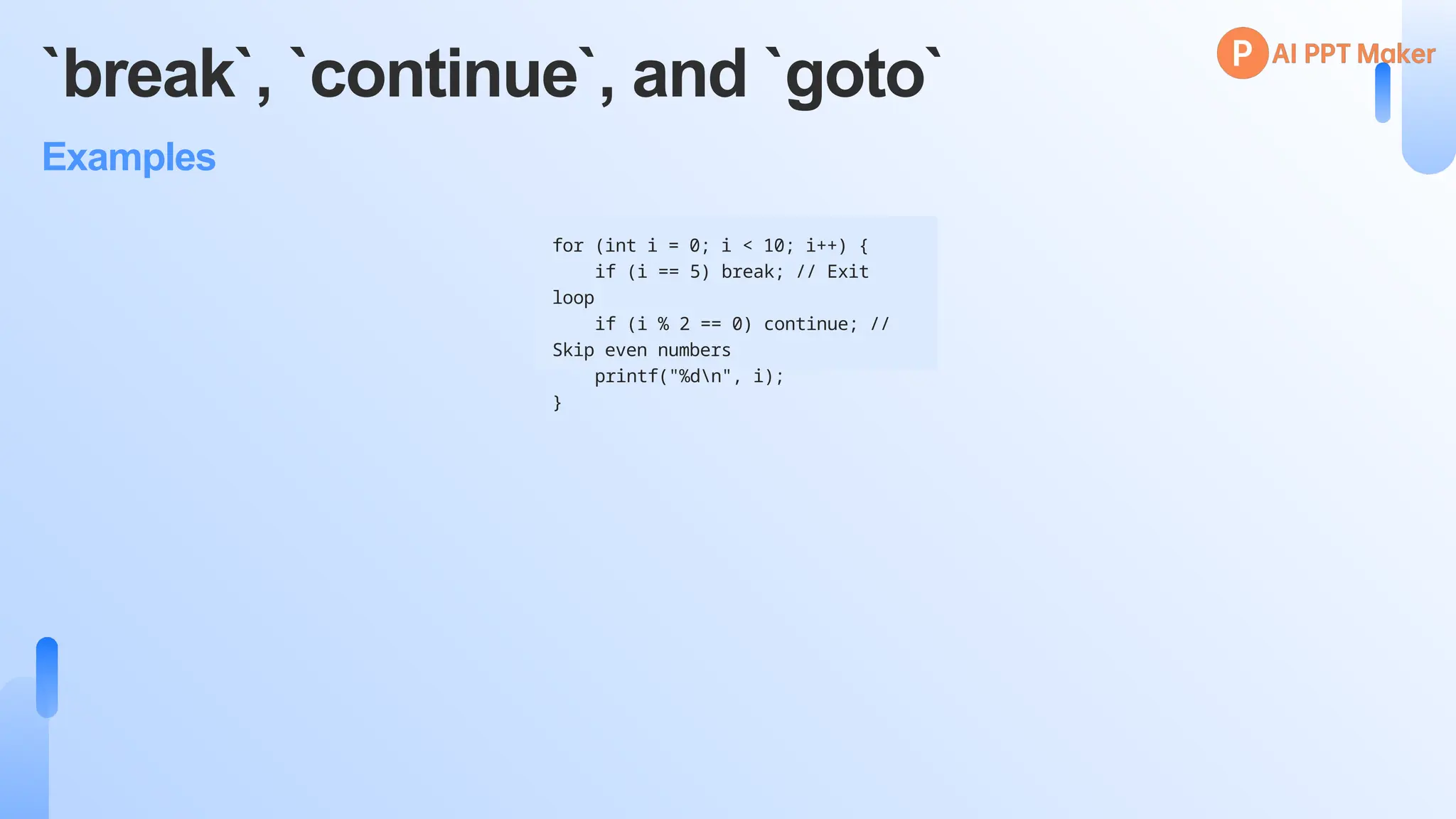 `break`, `continue`, and `goto`
Examples
for (int i = 0; i < 10; i++) {
if (i == 5) break; // Exit
loop
if (i % 2 == 0) continue; //
Skip even numbers
printf("%dn", i);
}
 