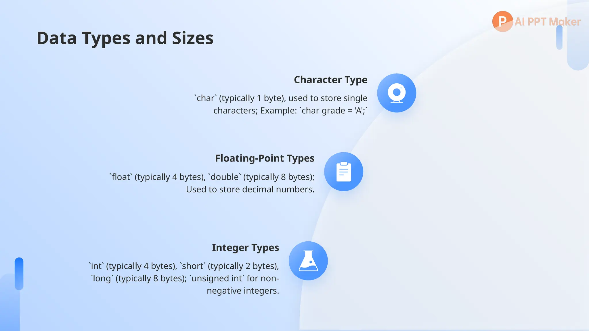 Data Types and Sizes
Character Type
`char` (typically 1 byte), used to store single
characters; Example: `char grade = 'A';`
Floating-Point Types
`float` (typically 4 bytes), `double` (typically 8 bytes);
Used to store decimal numbers.
Integer Types
`int` (typically 4 bytes), `short` (typically 2 bytes),
`long` (typically 8 bytes); `unsigned int` for non-
negative integers.
 