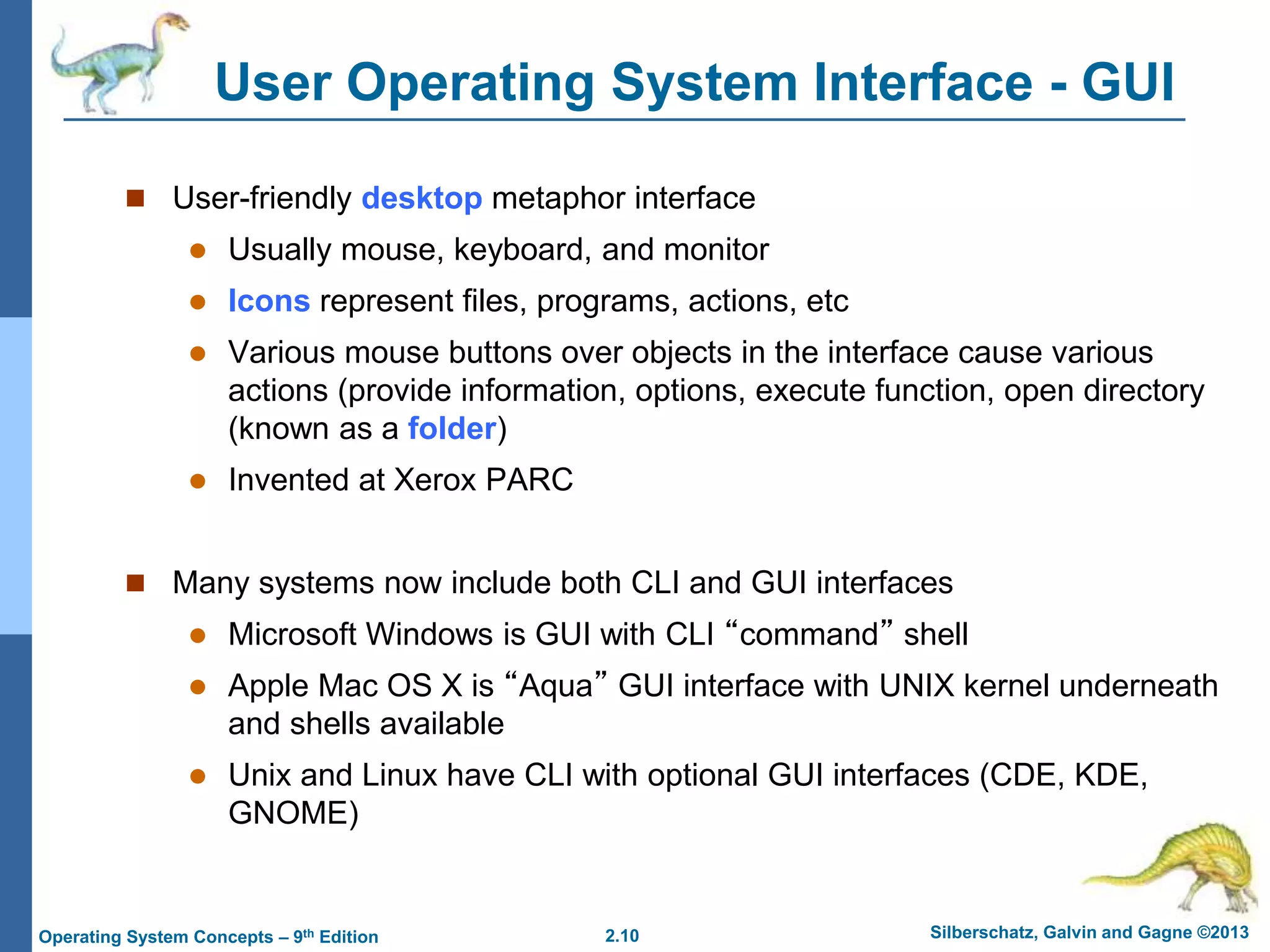 2.10 Silberschatz, Galvin and Gagne ©2013Operating System Concepts – 9th Edition
User Operating System Interface - GUI
 User-friendly desktop metaphor interface
 Usually mouse, keyboard, and monitor
 Icons represent files, programs, actions, etc
 Various mouse buttons over objects in the interface cause various
actions (provide information, options, execute function, open directory
(known as a folder)
 Invented at Xerox PARC
 Many systems now include both CLI and GUI interfaces
 Microsoft Windows is GUI with CLI “command” shell
 Apple Mac OS X is “Aqua” GUI interface with UNIX kernel underneath
and shells available
 Unix and Linux have CLI with optional GUI interfaces (CDE, KDE,
GNOME)
 