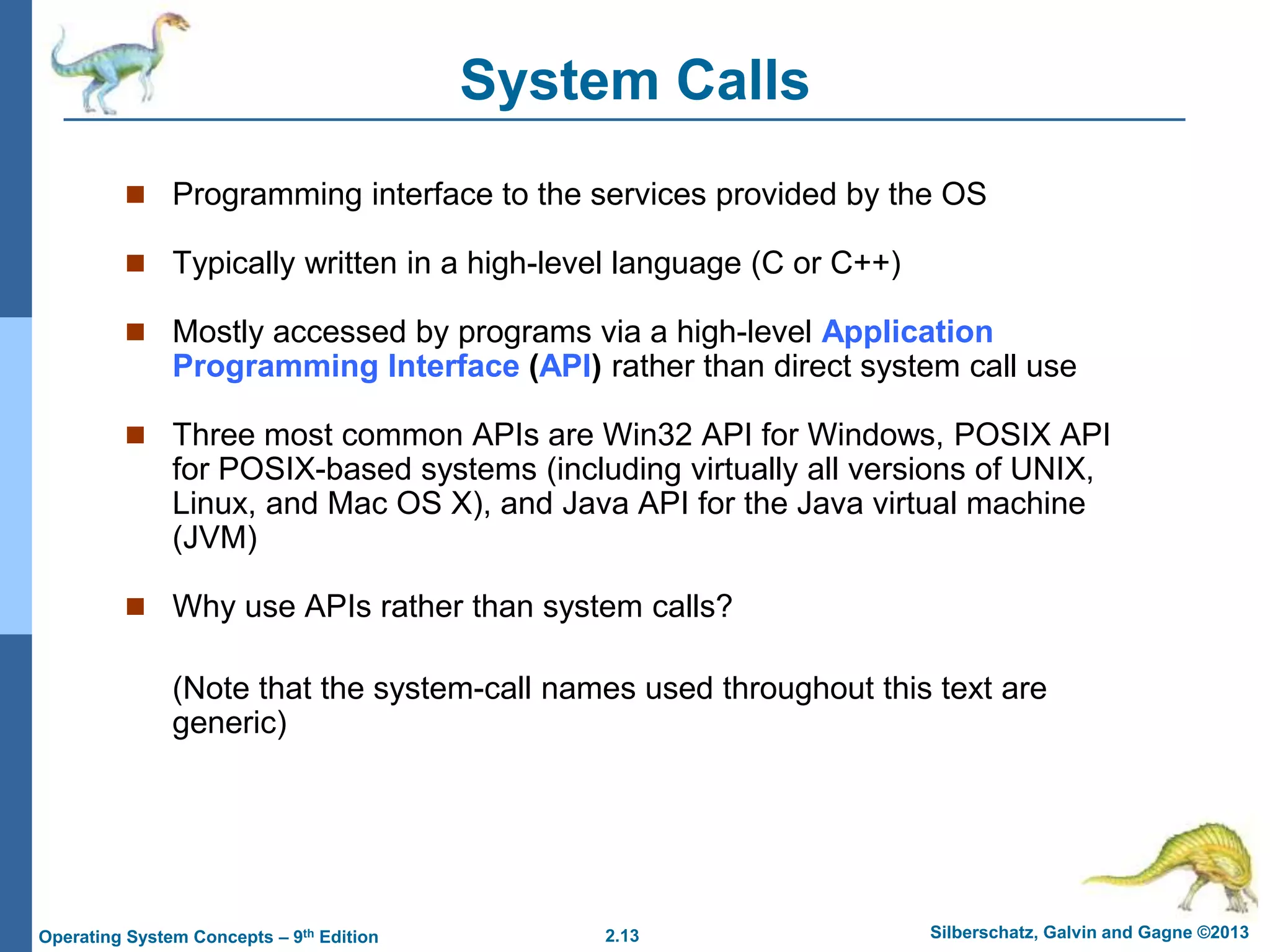 2.13 Silberschatz, Galvin and Gagne ©2013Operating System Concepts – 9th Edition
System Calls
 Programming interface to the services provided by the OS
 Typically written in a high-level language (C or C++)
 Mostly accessed by programs via a high-level Application
Programming Interface (API) rather than direct system call use
 Three most common APIs are Win32 API for Windows, POSIX API
for POSIX-based systems (including virtually all versions of UNIX,
Linux, and Mac OS X), and Java API for the Java virtual machine
(JVM)
 Why use APIs rather than system calls?
(Note that the system-call names used throughout this text are
generic)
 