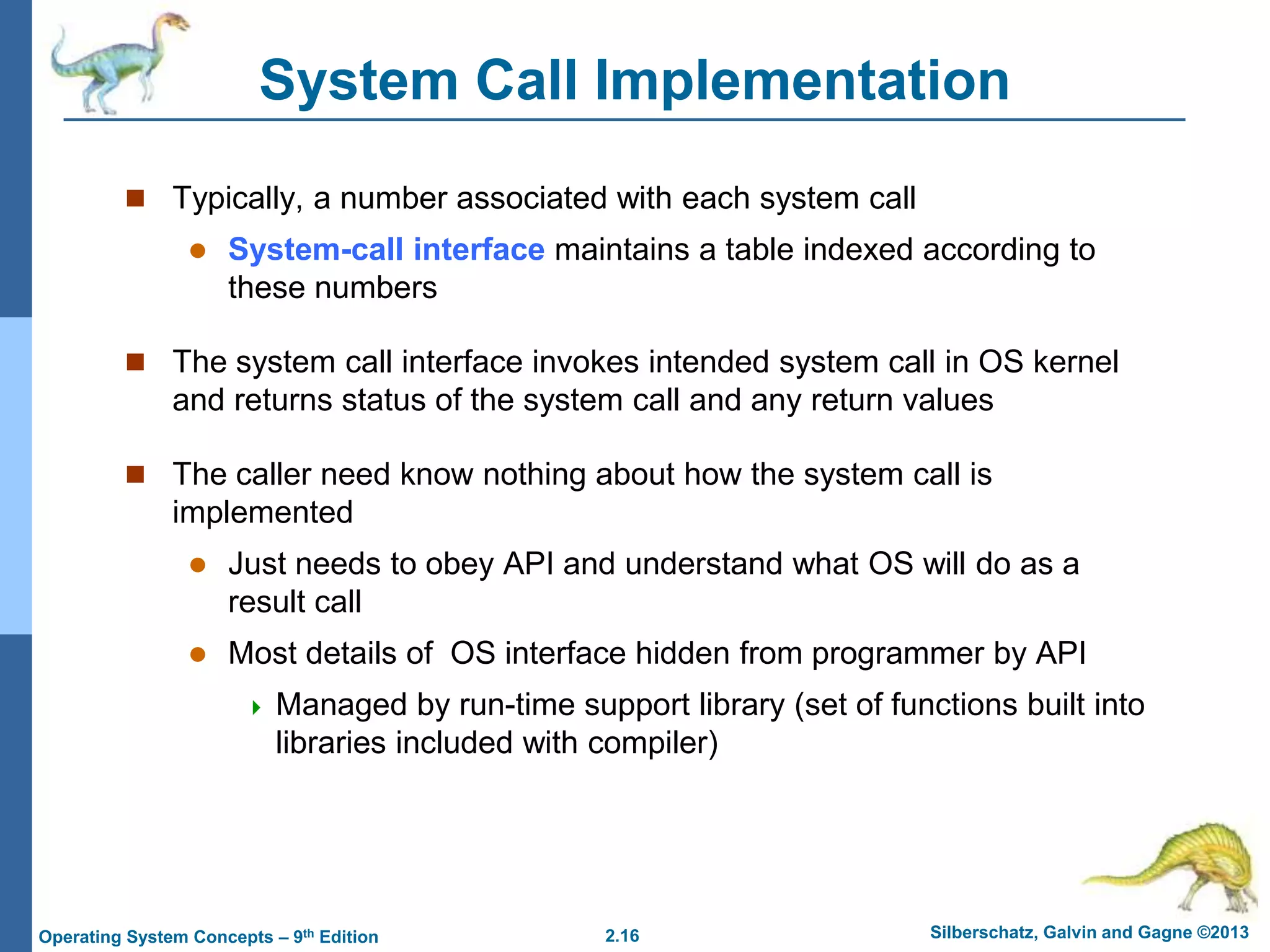 2.16 Silberschatz, Galvin and Gagne ©2013Operating System Concepts – 9th Edition
System Call Implementation
 Typically, a number associated with each system call
 System-call interface maintains a table indexed according to
these numbers
 The system call interface invokes intended system call in OS kernel
and returns status of the system call and any return values
 The caller need know nothing about how the system call is
implemented
 Just needs to obey API and understand what OS will do as a
result call
 Most details of OS interface hidden from programmer by API
 Managed by run-time support library (set of functions built into
libraries included with compiler)
 