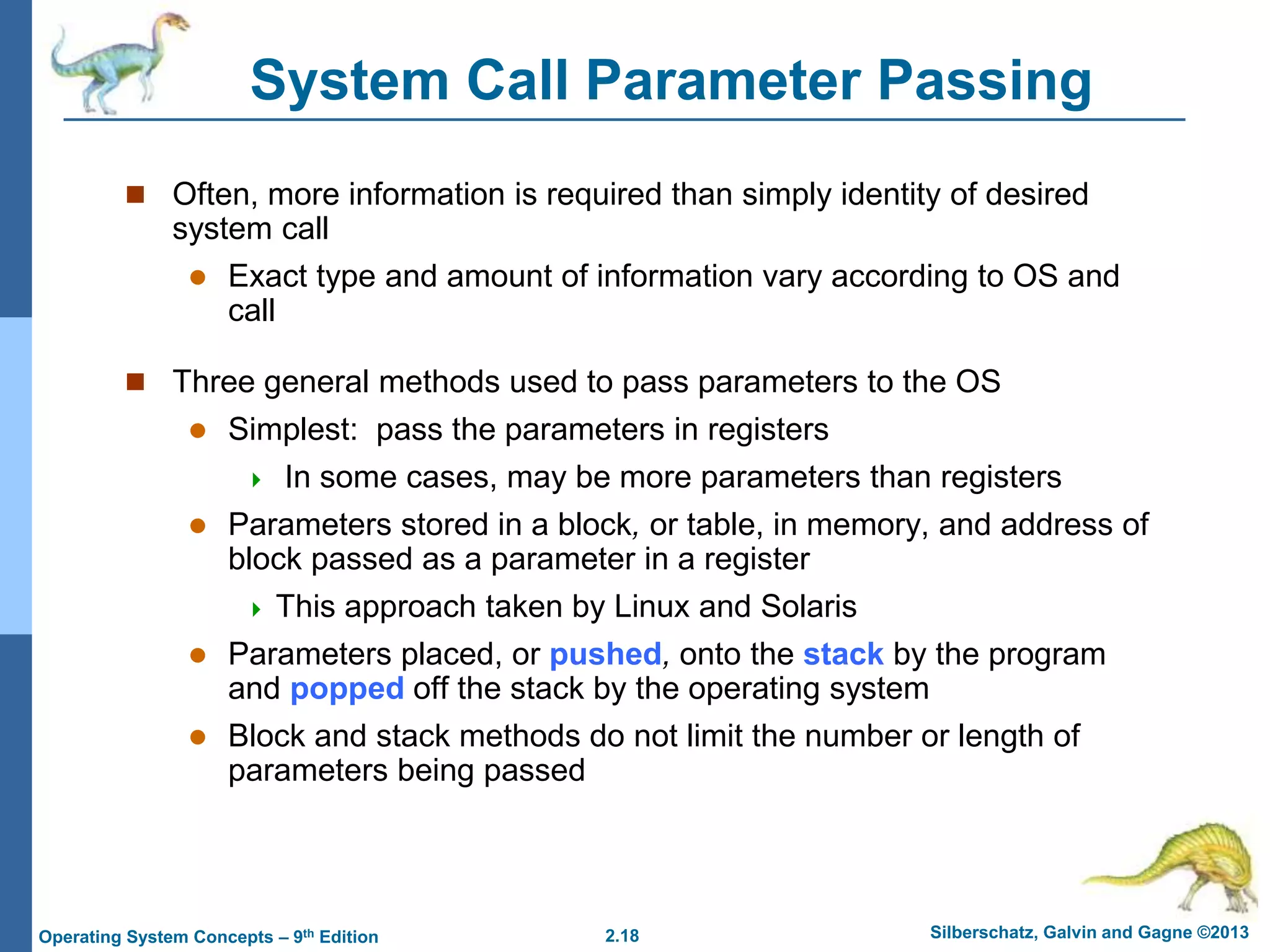 2.18 Silberschatz, Galvin and Gagne ©2013Operating System Concepts – 9th Edition
System Call Parameter Passing
 Often, more information is required than simply identity of desired
system call
 Exact type and amount of information vary according to OS and
call
 Three general methods used to pass parameters to the OS
 Simplest: pass the parameters in registers
 In some cases, may be more parameters than registers
 Parameters stored in a block, or table, in memory, and address of
block passed as a parameter in a register
 This approach taken by Linux and Solaris
 Parameters placed, or pushed, onto the stack by the program
and popped off the stack by the operating system
 Block and stack methods do not limit the number or length of
parameters being passed
 