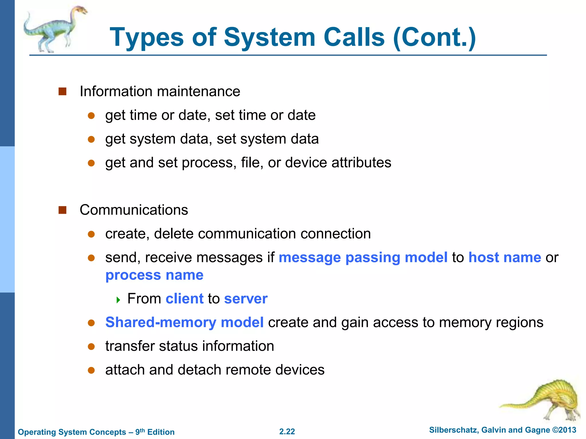 2.22 Silberschatz, Galvin and Gagne ©2013Operating System Concepts – 9th Edition
Types of System Calls (Cont.)
 Information maintenance
 get time or date, set time or date
 get system data, set system data
 get and set process, file, or device attributes
 Communications
 create, delete communication connection
 send, receive messages if message passing model to host name or
process name
 From client to server
 Shared-memory model create and gain access to memory regions
 transfer status information
 attach and detach remote devices
 