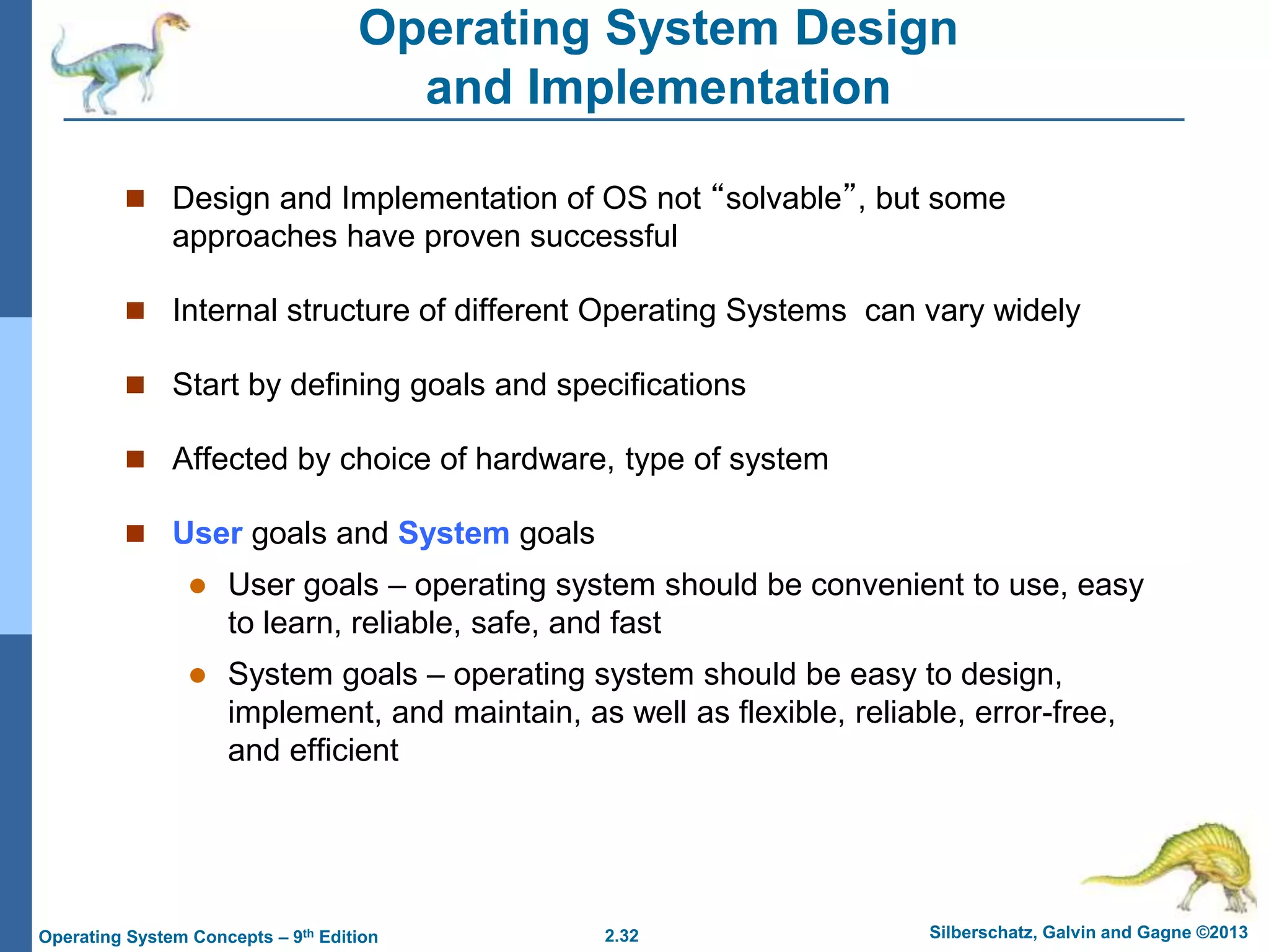 2.32 Silberschatz, Galvin and Gagne ©2013Operating System Concepts – 9th Edition
Operating System Design
and Implementation
 Design and Implementation of OS not “solvable”, but some
approaches have proven successful
 Internal structure of different Operating Systems can vary widely
 Start by defining goals and specifications
 Affected by choice of hardware, type of system
 User goals and System goals
 User goals – operating system should be convenient to use, easy
to learn, reliable, safe, and fast
 System goals – operating system should be easy to design,
implement, and maintain, as well as flexible, reliable, error-free,
and efficient
 
