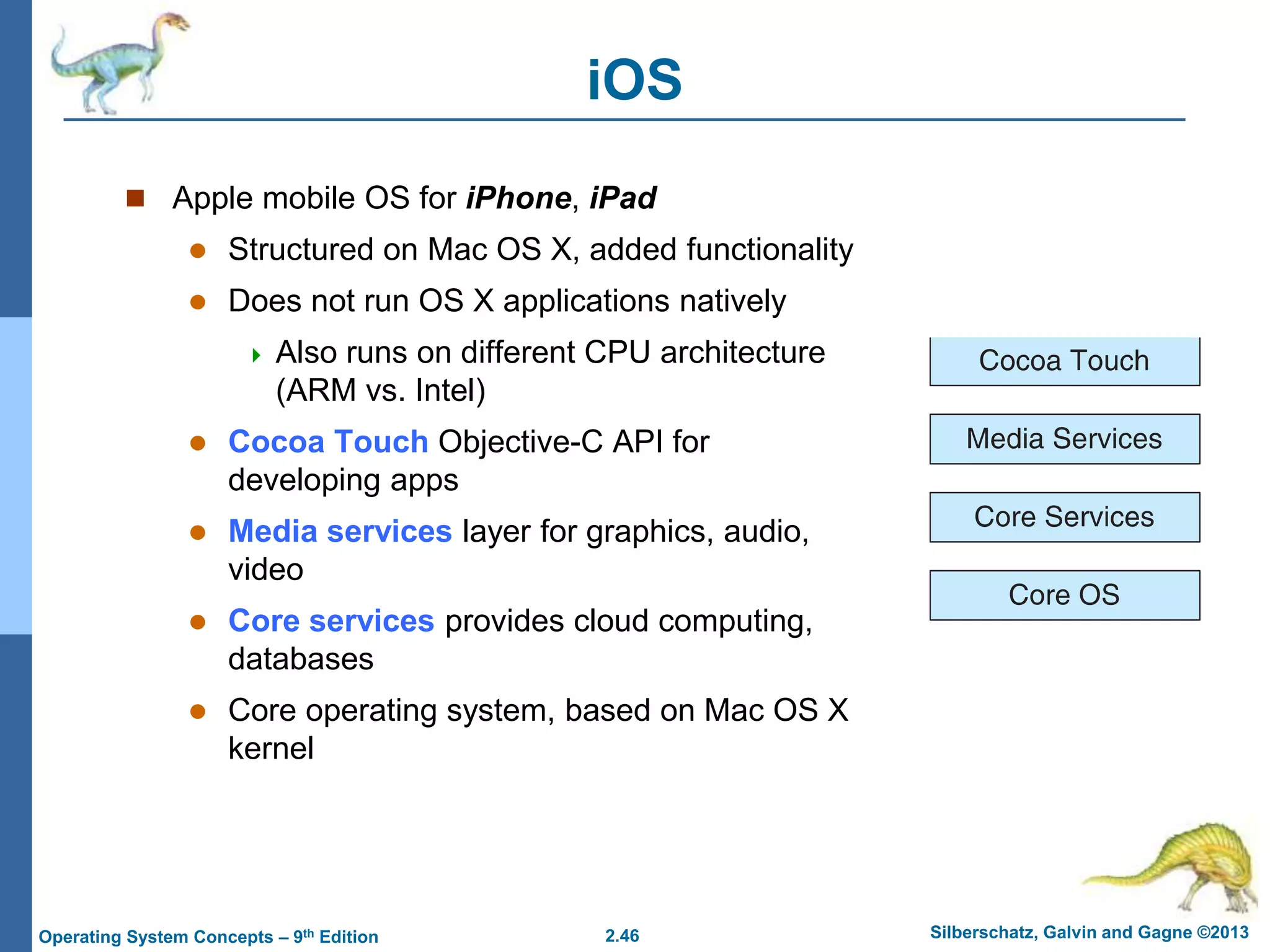 2.46 Silberschatz, Galvin and Gagne ©2013Operating System Concepts – 9th Edition
iOS
 Apple mobile OS for iPhone, iPad
 Structured on Mac OS X, added functionality
 Does not run OS X applications natively
 Also runs on different CPU architecture
(ARM vs. Intel)
 Cocoa Touch Objective-C API for
developing apps
 Media services layer for graphics, audio,
video
 Core services provides cloud computing,
databases
 Core operating system, based on Mac OS X
kernel
 