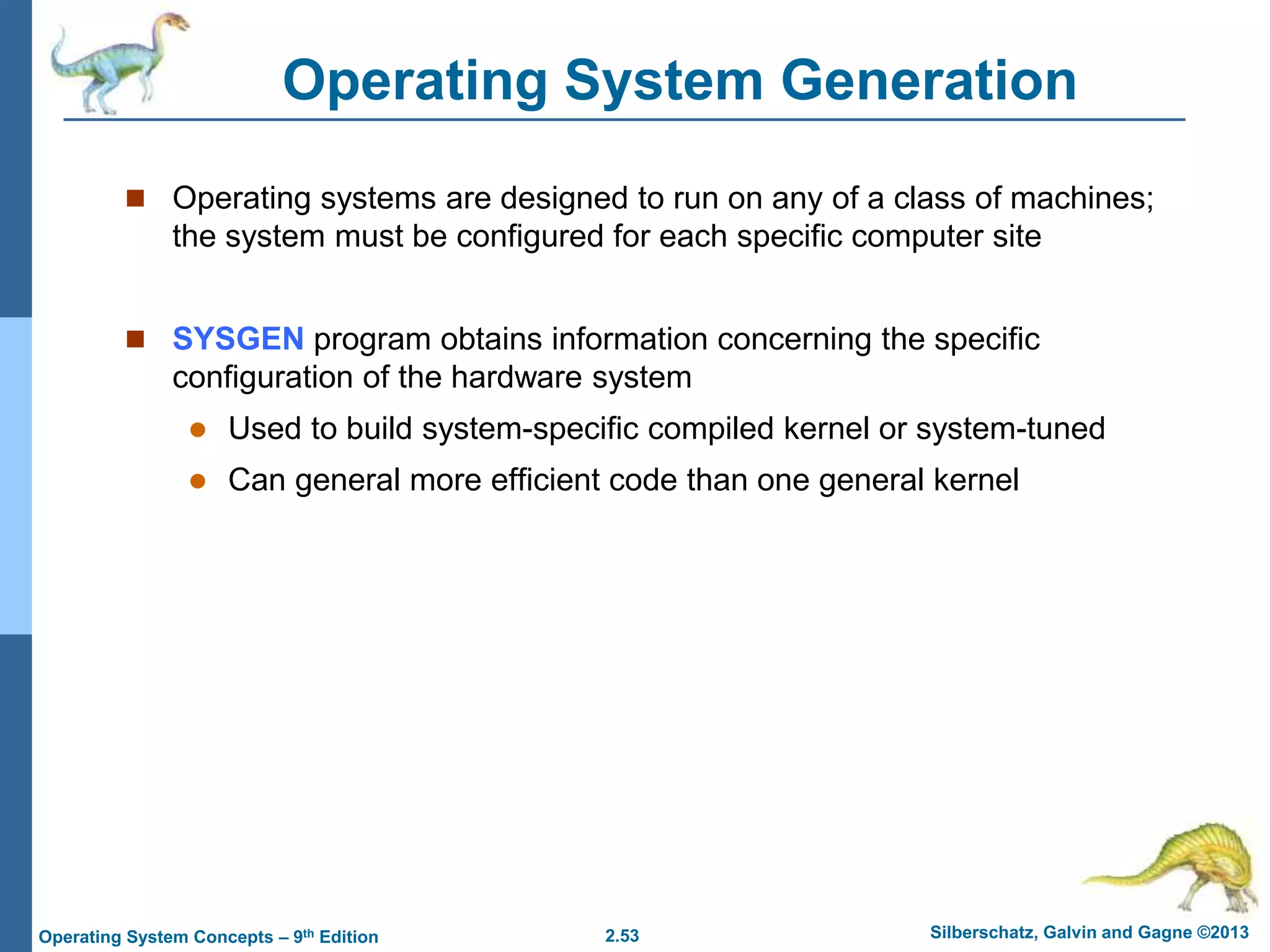 2.53 Silberschatz, Galvin and Gagne ©2013Operating System Concepts – 9th Edition
Operating System Generation
 Operating systems are designed to run on any of a class of machines;
the system must be configured for each specific computer site
 SYSGEN program obtains information concerning the specific
configuration of the hardware system
 Used to build system-specific compiled kernel or system-tuned
 Can general more efficient code than one general kernel
 