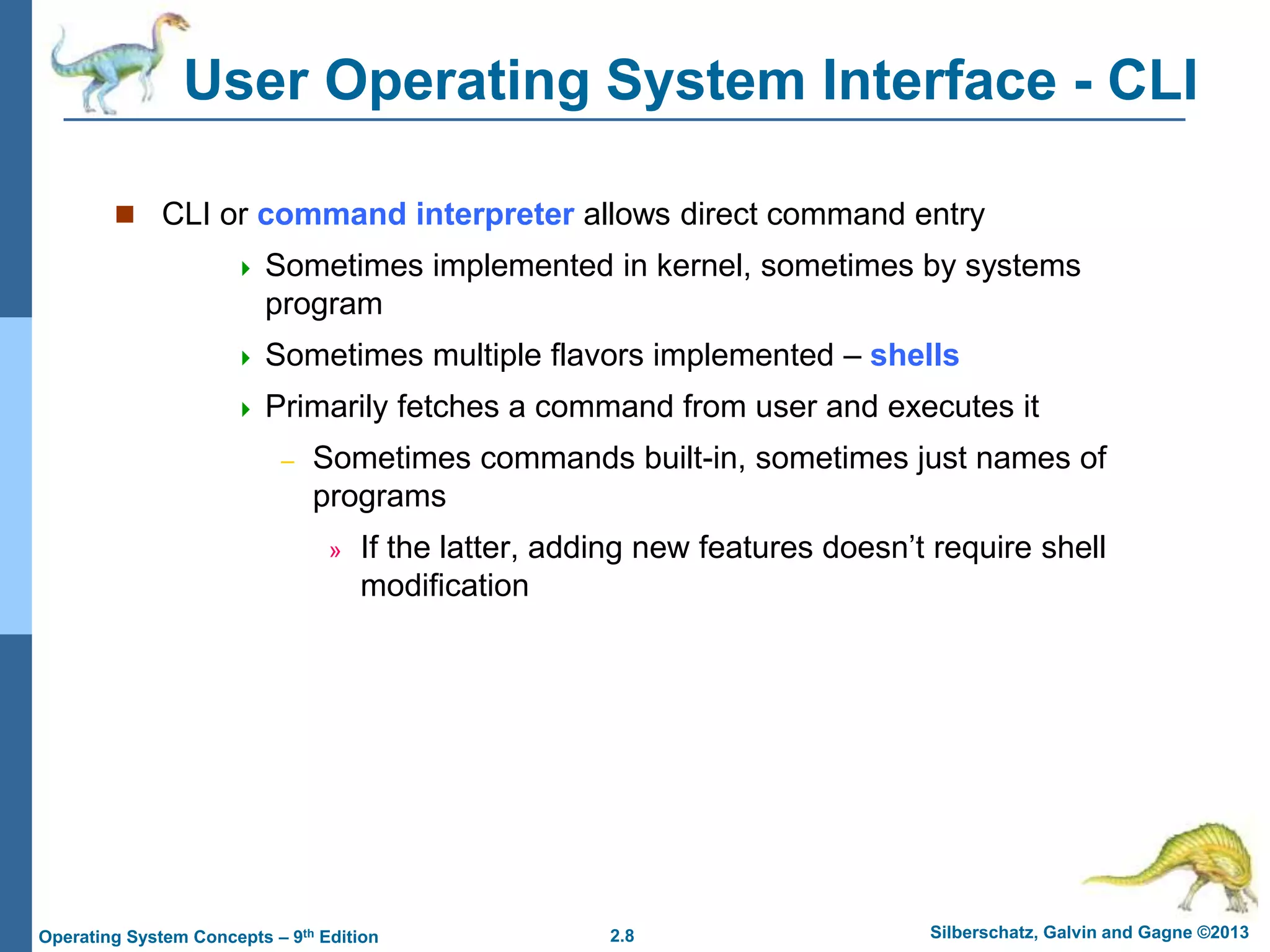 2.8 Silberschatz, Galvin and Gagne ©2013Operating System Concepts – 9th Edition
User Operating System Interface - CLI
 CLI or command interpreter allows direct command entry
 Sometimes implemented in kernel, sometimes by systems
program
 Sometimes multiple flavors implemented – shells
 Primarily fetches a command from user and executes it
– Sometimes commands built-in, sometimes just names of
programs
» If the latter, adding new features doesn’t require shell
modification
 