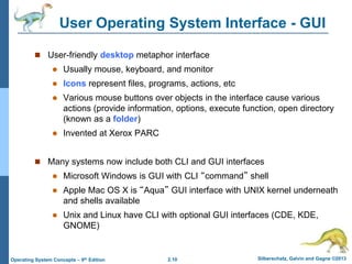 2.10 Silberschatz, Galvin and Gagne ©2013Operating System Concepts – 9th Edition
User Operating System Interface - GUI
 User-friendly desktop metaphor interface
 Usually mouse, keyboard, and monitor
 Icons represent files, programs, actions, etc
 Various mouse buttons over objects in the interface cause various
actions (provide information, options, execute function, open directory
(known as a folder)
 Invented at Xerox PARC
 Many systems now include both CLI and GUI interfaces
 Microsoft Windows is GUI with CLI “command” shell
 Apple Mac OS X is “Aqua” GUI interface with UNIX kernel underneath
and shells available
 Unix and Linux have CLI with optional GUI interfaces (CDE, KDE,
GNOME)
 