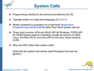 2.13 Silberschatz, Galvin and Gagne ©2013Operating System Concepts – 9th Edition
System Calls
 Programming interface to the services provided by the OS
 Typically written in a high-level language (C or C++)
 Mostly accessed by programs via a high-level Application
Programming Interface (API) rather than direct system call use
 Three most common APIs are Win32 API for Windows, POSIX API
for POSIX-based systems (including virtually all versions of UNIX,
Linux, and Mac OS X), and Java API for the Java virtual machine
(JVM)
 Why use APIs rather than system calls?
(Note that the system-call names used throughout this text are
generic)
 
