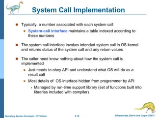 2.16 Silberschatz, Galvin and Gagne ©2013Operating System Concepts – 9th Edition
System Call Implementation
 Typically, a number associated with each system call
 System-call interface maintains a table indexed according to
these numbers
 The system call interface invokes intended system call in OS kernel
and returns status of the system call and any return values
 The caller need know nothing about how the system call is
implemented
 Just needs to obey API and understand what OS will do as a
result call
 Most details of OS interface hidden from programmer by API
 Managed by run-time support library (set of functions built into
libraries included with compiler)
 