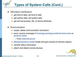 2.22 Silberschatz, Galvin and Gagne ©2013Operating System Concepts – 9th Edition
Types of System Calls (Cont.)
 Information maintenance
 get time or date, set time or date
 get system data, set system data
 get and set process, file, or device attributes
 Communications
 create, delete communication connection
 send, receive messages if message passing model to host name or
process name
 From client to server
 Shared-memory model create and gain access to memory regions
 transfer status information
 attach and detach remote devices
 