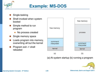2.26 Silberschatz, Galvin and Gagne ©2013Operating System Concepts – 9th Edition
Example: MS-DOS
 Single-tasking
 Shell invoked when system
booted
 Simple method to run
program
 No process created
 Single memory space
 Loads program into memory,
overwriting all but the kernel
 Program exit -> shell
reloaded
(a) At system startup (b) running a program
 
