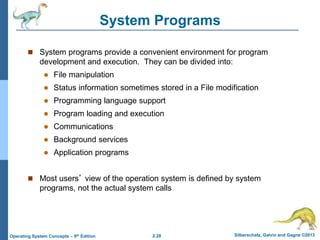 2.28 Silberschatz, Galvin and Gagne ©2013Operating System Concepts – 9th Edition
System Programs
 System programs provide a convenient environment for program
development and execution. They can be divided into:
 File manipulation
 Status information sometimes stored in a File modification
 Programming language support
 Program loading and execution
 Communications
 Background services
 Application programs
 Most users’ view of the operation system is defined by system
programs, not the actual system calls
 