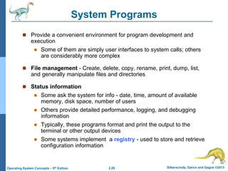 2.29 Silberschatz, Galvin and Gagne ©2013Operating System Concepts – 9th Edition
System Programs
 Provide a convenient environment for program development and
execution
 Some of them are simply user interfaces to system calls; others
are considerably more complex
 File management - Create, delete, copy, rename, print, dump, list,
and generally manipulate files and directories
 Status information
 Some ask the system for info - date, time, amount of available
memory, disk space, number of users
 Others provide detailed performance, logging, and debugging
information
 Typically, these programs format and print the output to the
terminal or other output devices
 Some systems implement a registry - used to store and retrieve
configuration information
 