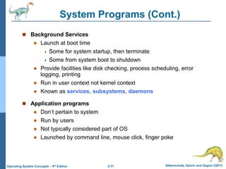 2.31 Silberschatz, Galvin and Gagne ©2013Operating System Concepts – 9th Edition
System Programs (Cont.)
 Background Services
 Launch at boot time
 Some for system startup, then terminate
 Some from system boot to shutdown
 Provide facilities like disk checking, process scheduling, error
logging, printing
 Run in user context not kernel context
 Known as services, subsystems, daemons
 Application programs
 Don’t pertain to system
 Run by users
 Not typically considered part of OS
 Launched by command line, mouse click, finger poke
 